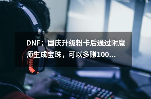 DNF：国庆升级粉卡后通过附魔师生成宝珠，可以多赚100万金币-第1张-游戏相关-泓泰