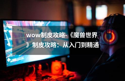 wow制皮攻略-《魔兽世界》制皮攻略：从入门到精通-第1张-游戏相关-泓泰