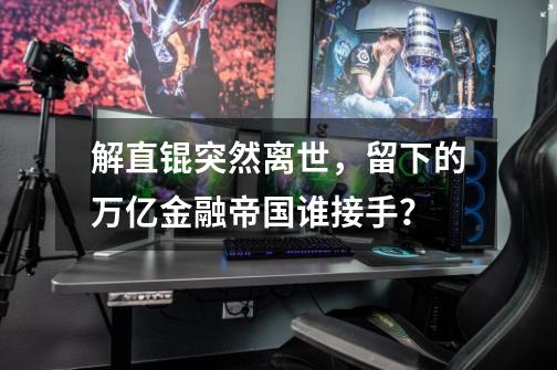 解直锟突然离世，留下的万亿金融帝国谁接手？-第1张-游戏相关-泓泰