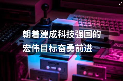 朝着建成科技强国的宏伟目标奋勇前进-第1张-游戏相关-泓泰