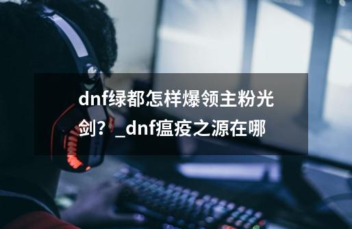 dnf绿都怎样爆领主粉光剑？_dnf瘟疫之源在哪-第1张-游戏相关-泓泰