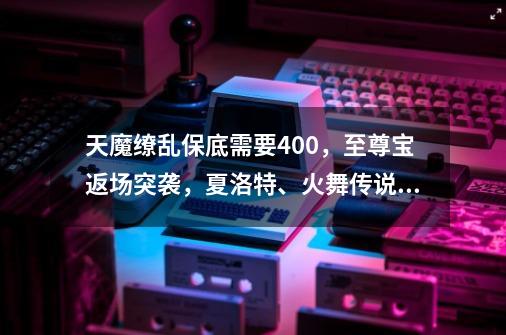 天魔缭乱保底需要400，至尊宝返场突袭，夏洛特、火舞传说美哭-第1张-游戏相关-泓泰