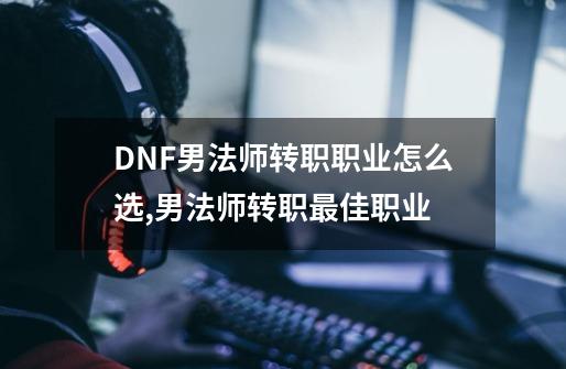 DNF男法师转职职业怎么选,男法师转职最佳职业-第1张-游戏相关-泓泰