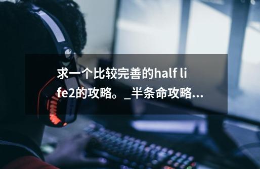 求一个比较完善的half life2的攻略。_半条命攻略解说所有章节的攻略-第1张-游戏相关-泓泰