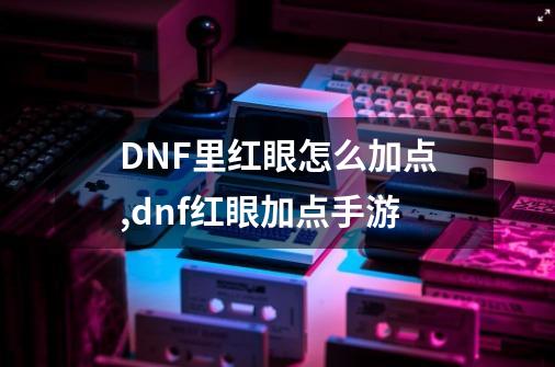 DNF里红眼怎么加点,dnf红眼加点手游-第1张-游戏相关-泓泰